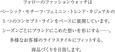 フォローのファッションウォッチはべーシック・カジュアル・トレンド・フェミニン・モチーフの
5 つのコンセプト・ラインをベースに展開しています。シーズンごとにブランドにこめた想いを形にする……。多様なお客様のライフスタイルにフィットする、商品づくりを目指します。